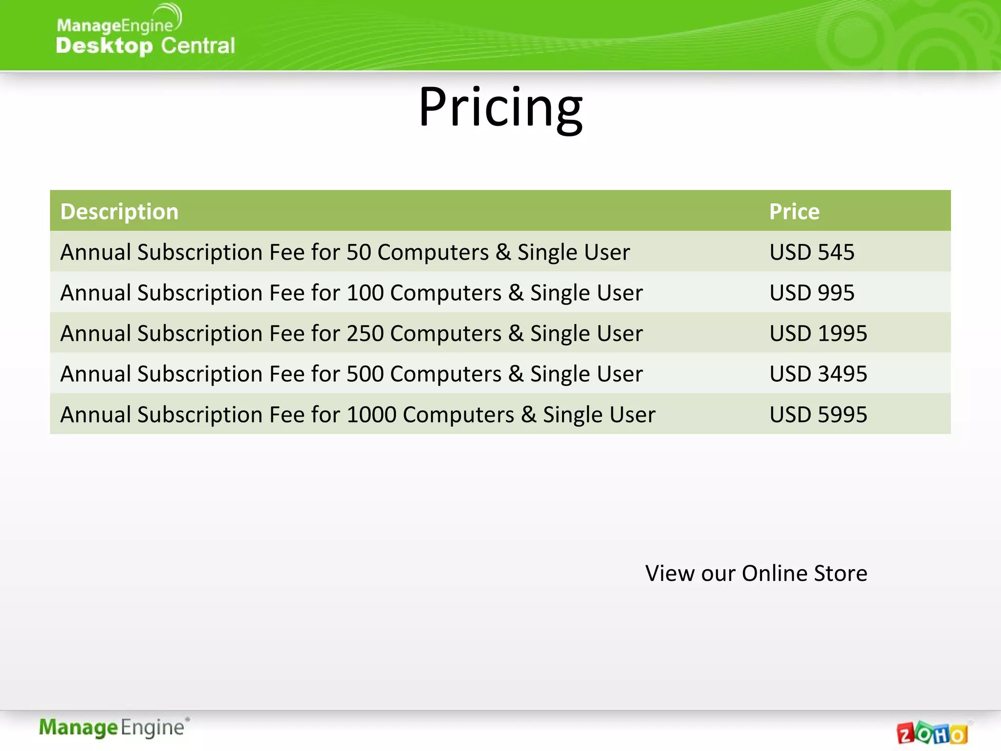 Pricing
Description Price
Annual Subscription Fee for 50 Computers & Single User USD 545
Annual Subscription Fee for 100 Computers & Single User USD 995
Annual Subscription Fee for 250 Computers & Single User USD 1995
Annual Subscription Fee for 500 Computers & Single User USD 3495
Annual Subscription Fee for 1000 Computers & Single User USD 5995
View our Online Store
 