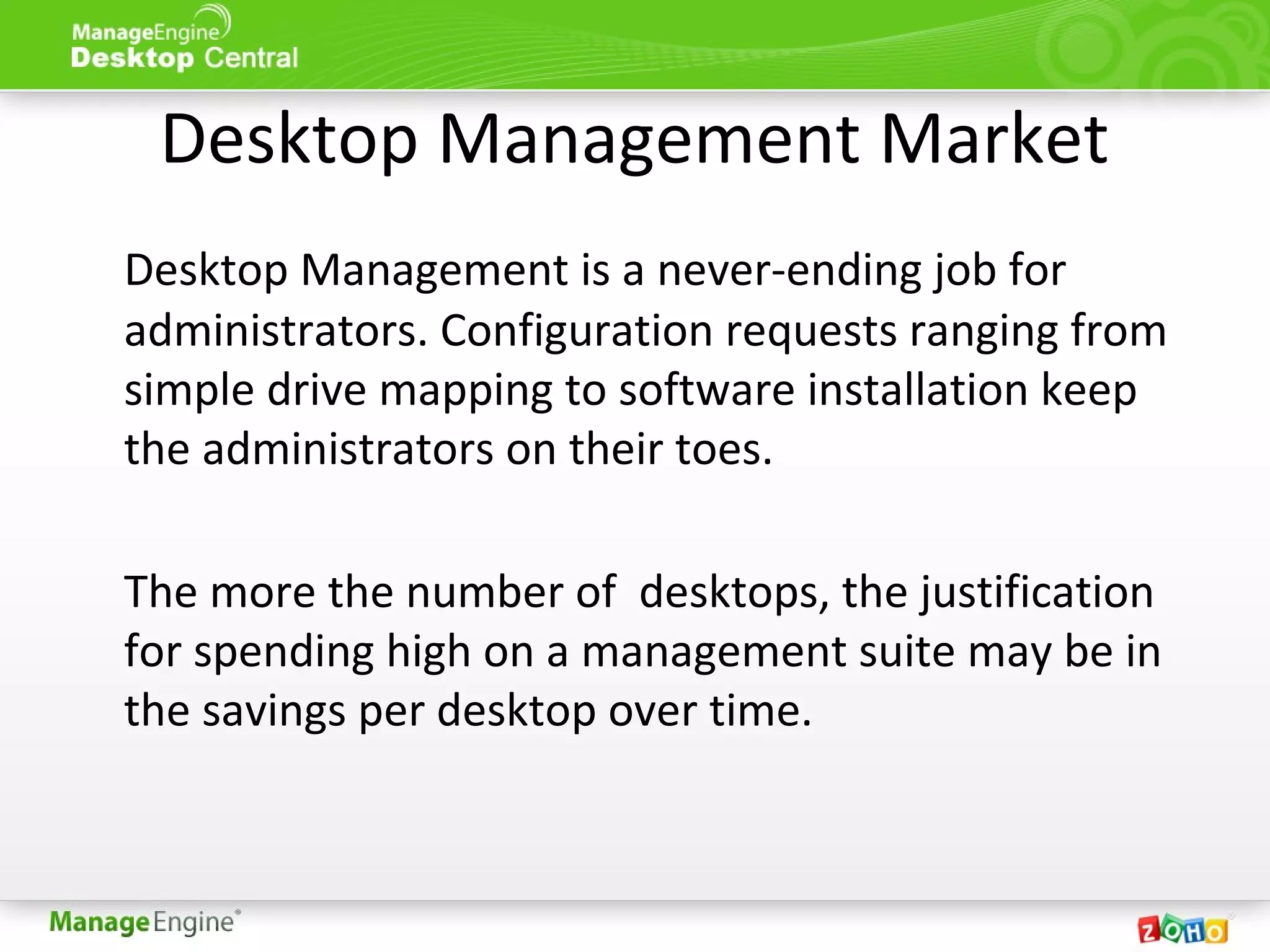 Desktop Management Market
Desktop Management is a never-ending job for
administrators. Configuration requests ranging from
simple drive mapping to software installation keep
the administrators on their toes.
The more the number of desktops, the justification
for spending high on a management suite may be in
the savings per desktop over time.
 
