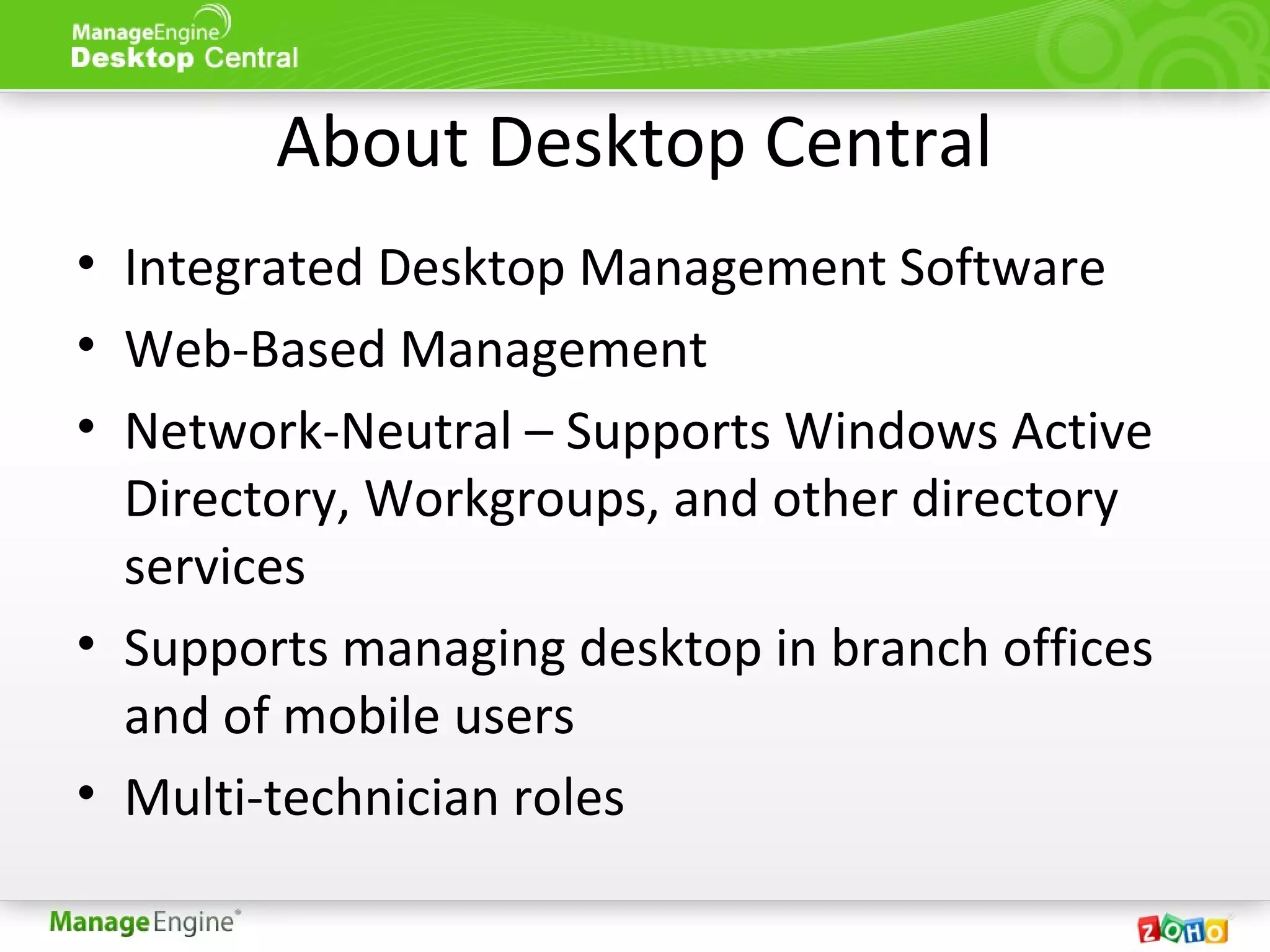 About Desktop Central
• Integrated Desktop Management Software
• Web-Based Management
• Network-Neutral – Supports Windows Active
Directory, Workgroups, and other directory
services
• Supports managing desktop in branch offices
and of mobile users
• Multi-technician roles
 