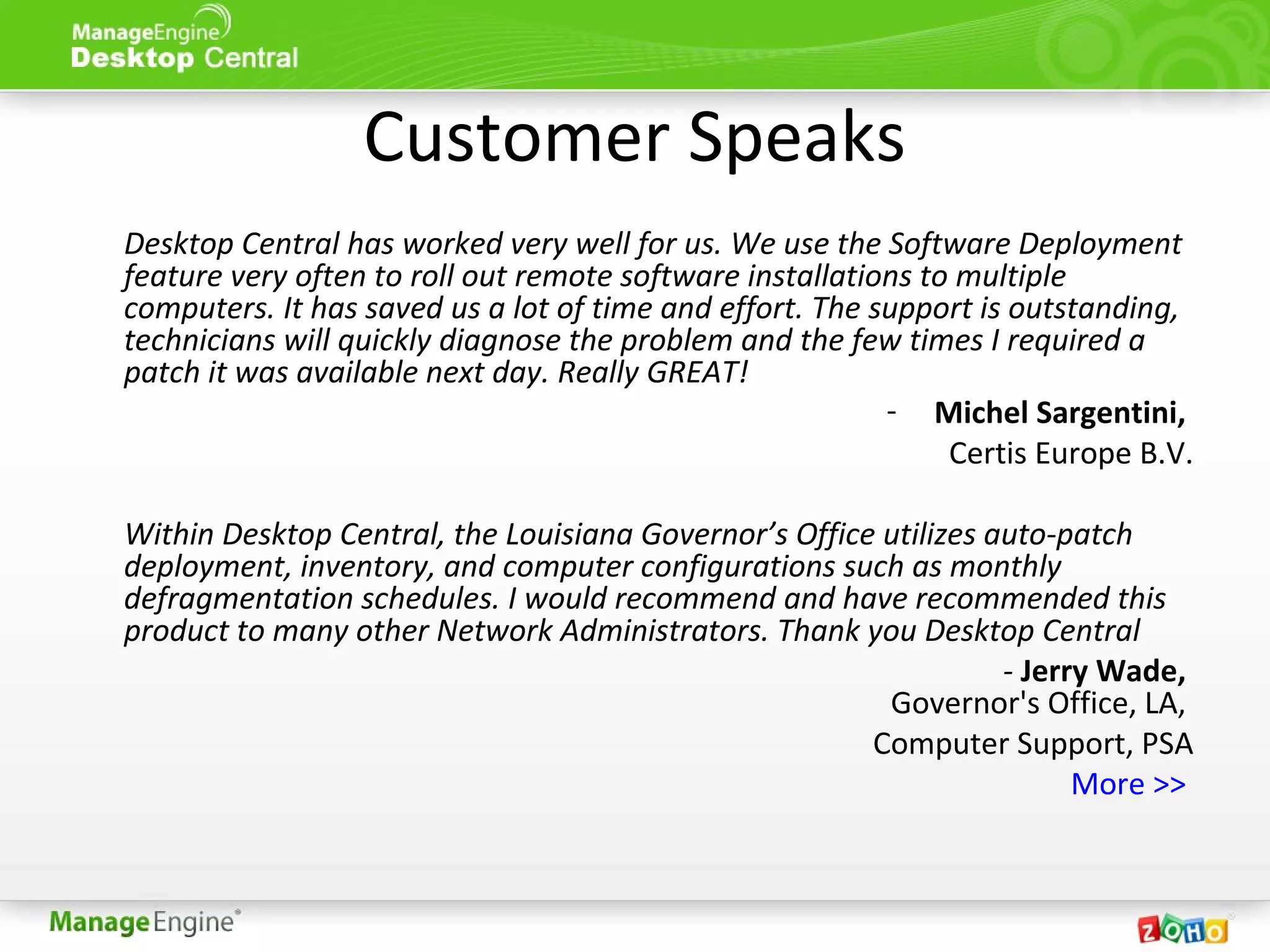 Customer Speaks
Desktop Central has worked very well for us. We use the Software Deployment
feature very often to roll out remote software installations to multiple
computers. It has saved us a lot of time and effort. The support is outstanding,
technicians will quickly diagnose the problem and the few times I required a
patch it was available next day. Really GREAT!
- Michel Sargentini,
Certis Europe B.V.
Within Desktop Central, the Louisiana Governor’s Office utilizes auto-patch
deployment, inventory, and computer configurations such as monthly
defragmentation schedules. I would recommend and have recommended this
product to many other Network Administrators. Thank you Desktop Central
- Jerry Wade,
Governor's Office, LA,
Computer Support, PSA
More >>
 