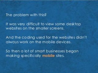 The problem with this?
It was very difficult to view some desktop
websites on the smaller screens.
And the coding used for the websites didn’t
always work on the mobile devices.
So then a lot of smart businesses began
making specifically mobile sites.
 