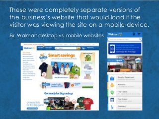 These were completely separate versions of
the business’s website that would load if the
visitor was viewing the site on a mobile device.
Ex. Walmart desktop vs. mobile websites
 