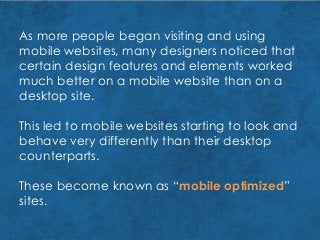 As more people began visiting and using
mobile websites, many designers noticed that
certain design features and elements worked
much better on a mobile website than on a
desktop site.
This led to mobile websites starting to look and
behave very differently than their desktop
counterparts.
These become known as “mobile optimized”
sites.
 