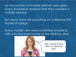 As the number of mobile internet users grew,
many businesses realized that they needed a
mobile website.
But many were still operating on a desktop-first
model of design.
Many mobile sites were incredibly simplified,
with only the bare bones of the desktop sites.
Ugh, where is that
“view on desktop”
link?
 
