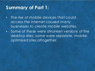Summary of Part 1:
• Some of these were shrunken versions of the
desktop sites; some were separate, mobile-
optimized sites altogether.
• The rise of mobile devices that could
access the internet caused many
businesses to create mobile websites.
 