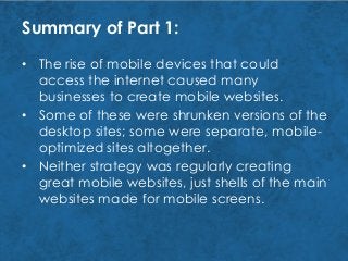 Summary of Part 1:
• Neither strategy was regularly creating
great mobile websites, just shells of the main
websites made for mobile screens.
• Some of these were shrunken versions of the
desktop sites; some were separate, mobile-
optimized sites altogether.
• The rise of mobile devices that could
access the internet caused many
businesses to create mobile websites.
 