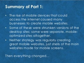 Summary of Part 1:
Then everything changed…
• Neither strategy was regularly creating
great mobile websites, just shells of the main
websites made for mobile screens.
• Some of these were shrunken versions of the
desktop sites; some were separate, mobile-
optimized sites altogether.
• The rise of mobile devices that could
access the internet caused many
businesses to create mobile websites.
 