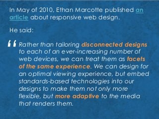 In May of 2010, Ethan Marcotte published an
article about responsive web design.
He said:
Rather than tailoring disconnected designs
to each of an ever-increasing number of
web devices, we can treat them as facets
of the same experience. We can design for
an optimal viewing experience, but embed
standards-based technologies into our
designs to make them not only more
flexible, but more adaptive to the media
that renders them.
“
 