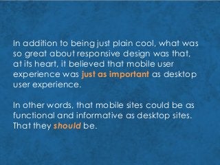 In addition to being just plain cool, what was
so great about responsive design was that,
at its heart, it believed that mobile user
experience was just as important as desktop
user experience.
In other words, that mobile sites could be as
functional and informative as desktop sites.
That they should be.
 