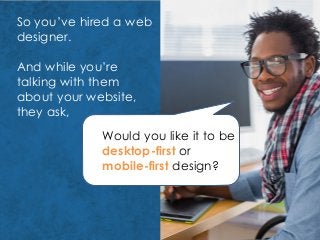 So you’ve hired a web
designer.
And while you’re
talking with them
about your website,
they ask,
Would you like it to be
desktop-first or
mobile-first design?
 