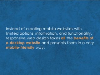 Instead of creating mobile websites with
limited options, information, and functionality,
responsive web design takes all the benefits of
a desktop website and presents them in a very
mobile-friendly way.
 