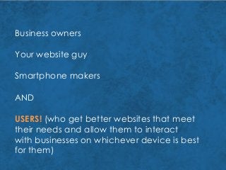 Business owners
Your website guy
Smartphone makers
AND
USERS! (who get better websites that meet
their needs and allow them to interact
with businesses on whichever device is best
for them)
 