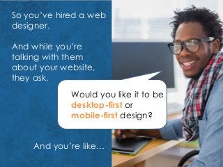 So you’ve hired a web
designer.
And while you’re
talking with them
about your website,
they ask,
Would you like it to be
desktop-first or
mobile-first design?
And you’re like…
 