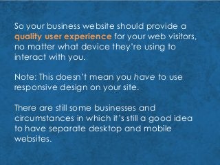 So your business website should provide a
quality user experience for your web visitors,
no matter what device they’re using to
interact with you.
Note: This doesn’t mean you have to use
responsive design on your site.
There are still some businesses and
circumstances in which it’s still a good idea
to have separate desktop and mobile
websites.
 