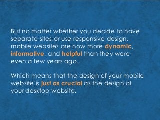 But no matter whether you decide to have
separate sites or use responsive design,
mobile websites are now more dynamic,
informative, and helpful than they were
even a few years ago.
Which means that the design of your mobile
website is just as crucial as the design of
your desktop website.
 