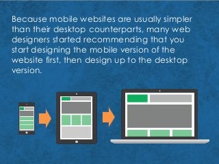 Because mobile websites are usually simpler
than their desktop counterparts, many web
designers started recommending that you
start designing the mobile version of the
website first, then design up to the desktop
version.
 