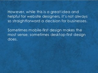 However, while this is a great idea and
helpful for website designers, it’s not always
so straightforward a decision for businesses.
Sometimes mobile-first design makes the
most sense; sometimes desktop-first design
does.
 