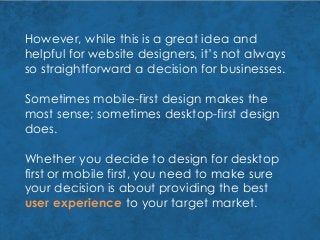 However, while this is a great idea and
helpful for website designers, it’s not always
so straightforward a decision for businesses.
Sometimes mobile-first design makes the
most sense; sometimes desktop-first design
does.
Whether you decide to design for desktop
first or mobile first, you need to make sure
your decision is about providing the best
user experience to your target market.
 