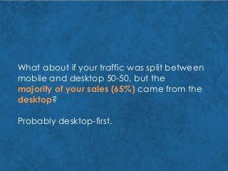 What about if your traffic was split between
mobile and desktop 50-50, but the
majority of your sales (65%) came from the
desktop?
Probably desktop-first.
 