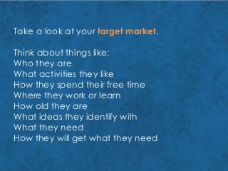 Take a look at your target market.
Think about things like:
Who they are
What activities they like
How they spend their free time
Where they work or learn
How old they are
What ideas they identify with
What they need
How they will get what they need
 