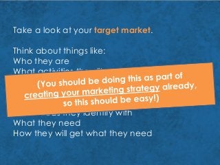 Take a look at your target market.
Think about things like:
Who they are
What activities they like
How they spend their free time
Where they work or learn
How old they are
What ideas they identify with
What they need
How they will get what they need
 