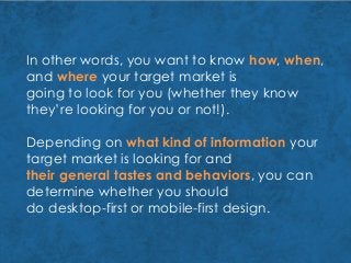 In other words, you want to know how, when,
and where your target market is
going to look for you (whether they know
they’re looking for you or not!).
Depending on what kind of information your
target market is looking for and
their general tastes and behaviors, you can
determine whether you should
do desktop-first or mobile-first design.
 