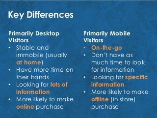 Key Differences
Primarily Desktop
Visitors
• Stable and
immobile (usually
at home)
• Have more time on
their hands
• Looking for lots of
information
• More likely to make
online purchase
Primarily Mobile
Visitors
• On-the-go
• Don’t have as
much time to look
for information
• Looking for specific
information
• More likely to make
offline (in store)
purchase
 