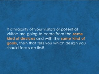 If a majority of your visitors or potential
visitors are going to come from the same
kind of devices and with the same kind of
goals, then that tells you which design you
should focus on first!
 