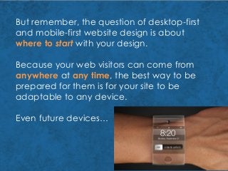 But remember, the question of desktop-first
and mobile-first website design is about
where to start with your design.
Because your web visitors can come from
anywhere at any time, the best way to be
prepared for them is for your site to be
adaptable to any device.
Even future devices…
 