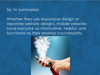 So, to summarize:
Whether they use responsive design or
separate website designs, mobile websites
have become as informative, helpful, and
functional as their desktop counterparts.
 