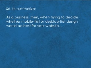 So, to summarize:
As a business, then, when trying to decide
whether mobile-first or desktop-first design
would be best for your website…
 