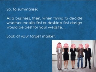 So, to summarize:
As a business, then, when trying to decide
whether mobile-first or desktop-first design
would be best for your website…
Look at your target market.
 