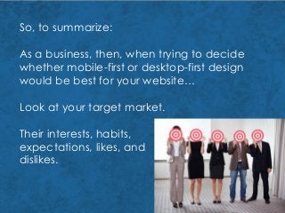 So, to summarize:
As a business, then, when trying to decide
whether mobile-first or desktop-first design
would be best for your website…
Look at your target market.
Their interests, habits,
expectations, likes, and
dislikes.
 