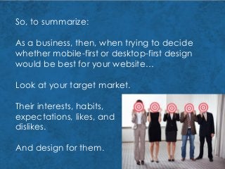 So, to summarize:
As a business, then, when trying to decide
whether mobile-first or desktop-first design
would be best for your website…
Look at your target market.
Their interests, habits,
expectations, likes, and
dislikes.
And design for them.
 