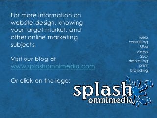 For more information on
website design, knowing
your target market, and
other online marketing
subjects,
web
consulting
SEM
video
SEO
marketing
print
branding
Visit our blog at
www.splashomnimedia.com
Or click on the logo:
 