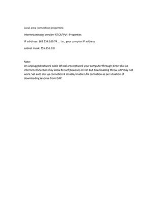Local area connection properties:
Internet protocol version 4(TCP/IPv4) Properties
IP adrdress: 169.254.169.74.... i.e., your compter IP address
subnet mask: 255.255.0.0
Note:
On unplugged natwork cable Of loal area network your computer through direct dial up
internet connection may allow to surf(bowose) on net but downloading throw DAP may not
work. Set auto dial up connetion & disable/enable LAN connetion as per situation of
downloading resonse from DAP.