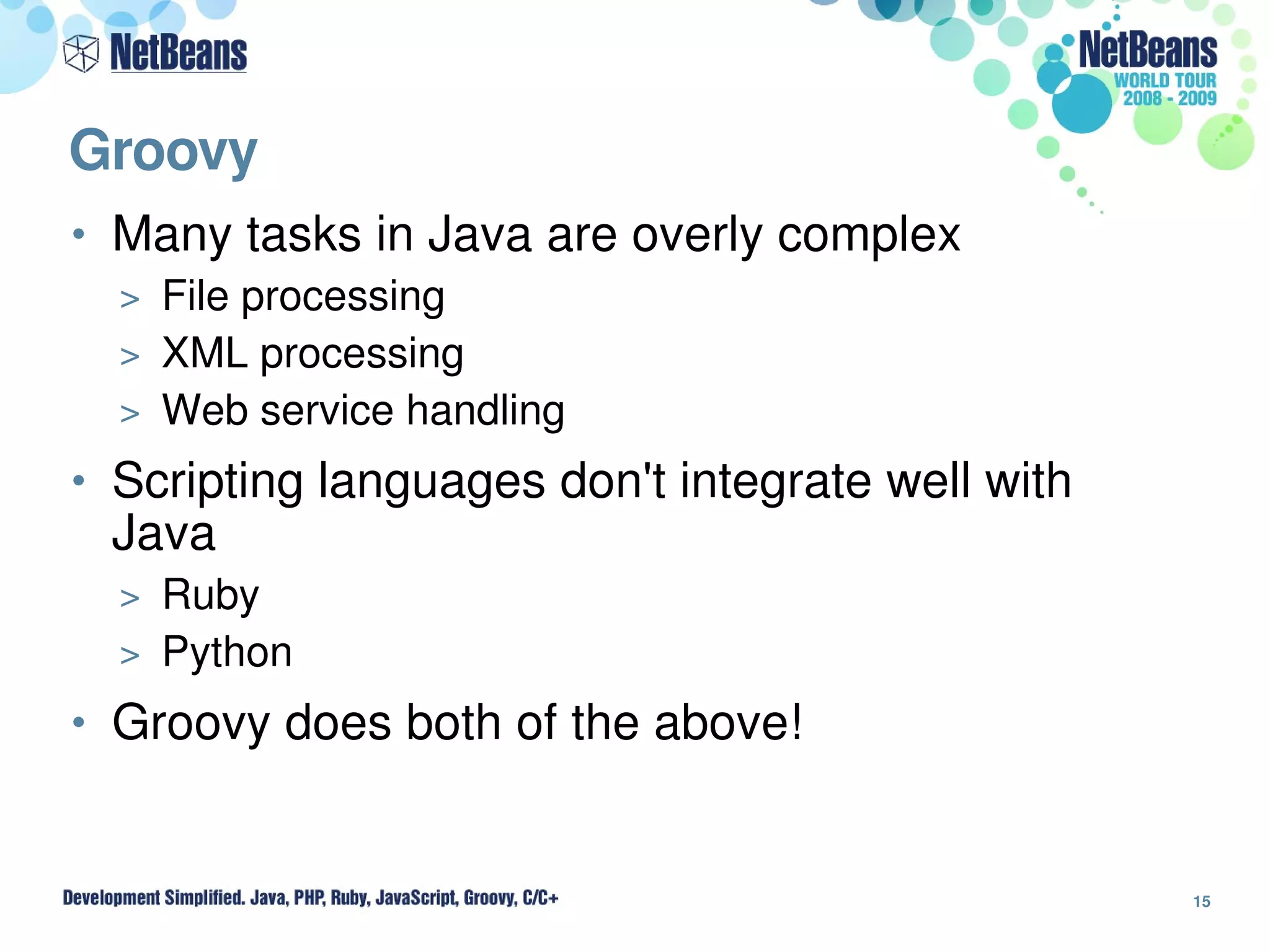Groovy
• Many tasks in Java are overly complex
  > File processing
  > XML processing
  > Web service handling

• Scripting languages don't integrate well with 
 Java
  > Ruby
  > Python

• Groovy does both of the above!



                                                   15
 