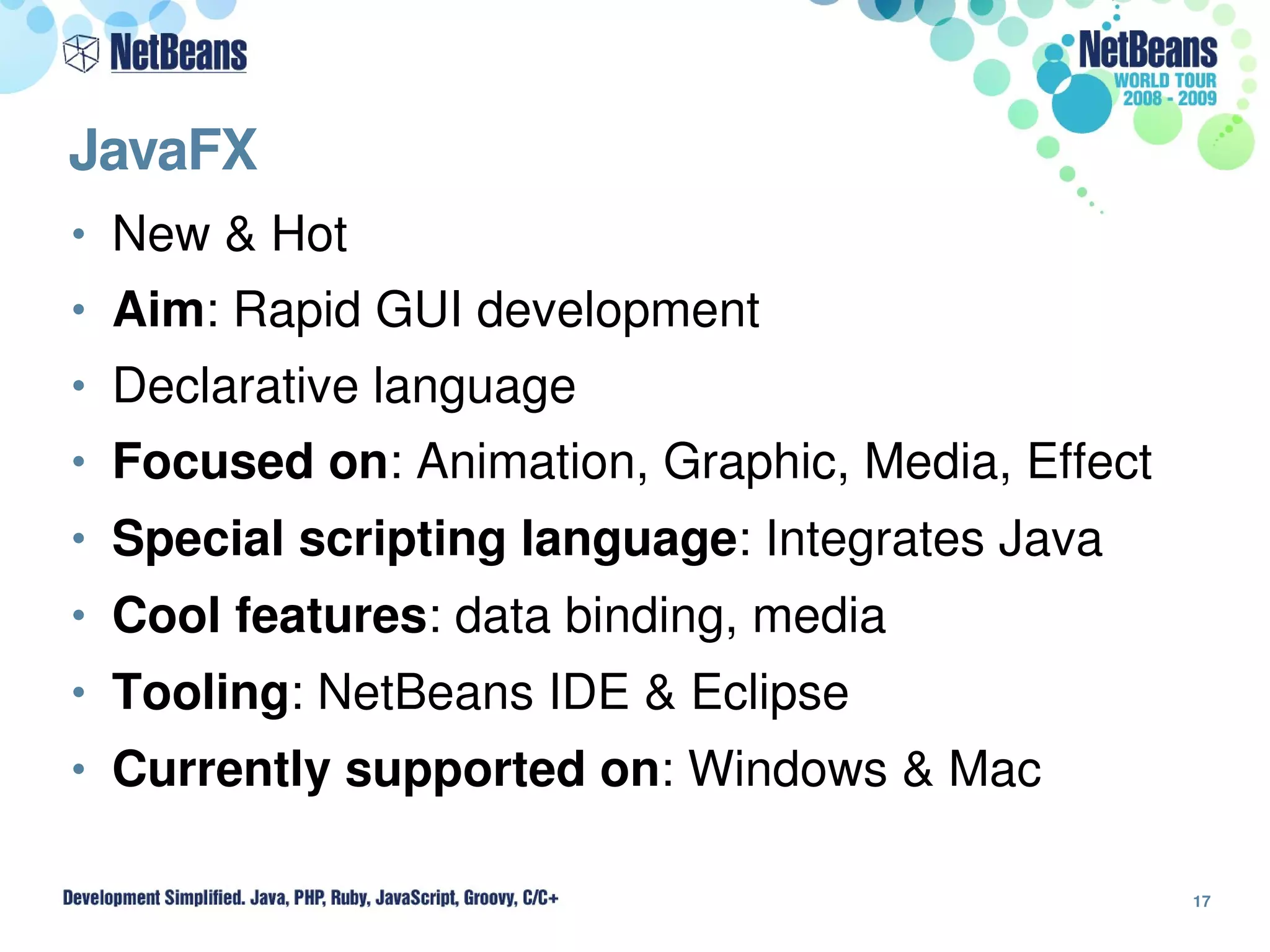 JavaFX
• New & Hot
• Aim: Rapid GUI development
• Declarative language
• Focused on: Animation, Graphic, Media, Effect
• Special scripting language: Integrates Java
• Cool features: data binding, media
• Tooling: NetBeans IDE & Eclipse
• Currently supported on: Windows & Mac

                                                  17
 