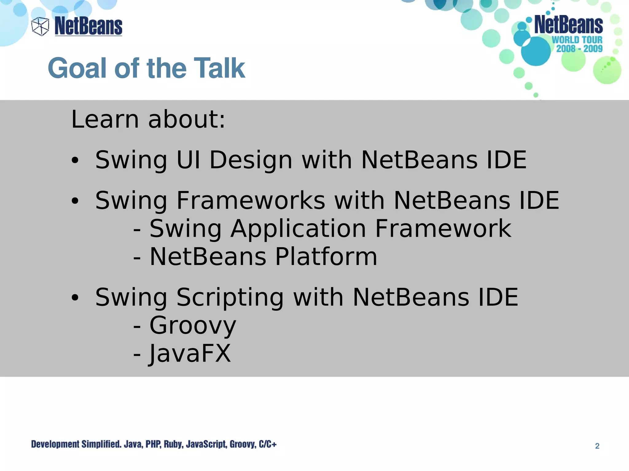 Goal of the Talk 
 Learn about:
 ●   Swing UI Design with NetBeans IDE
 ●   Swing Frameworks with NetBeans IDE
       - Swing Application Framework
       - NetBeans Platform
 ●   Swing Scripting with NetBeans IDE
       - Groovy
       - JavaFX


                                          2
 