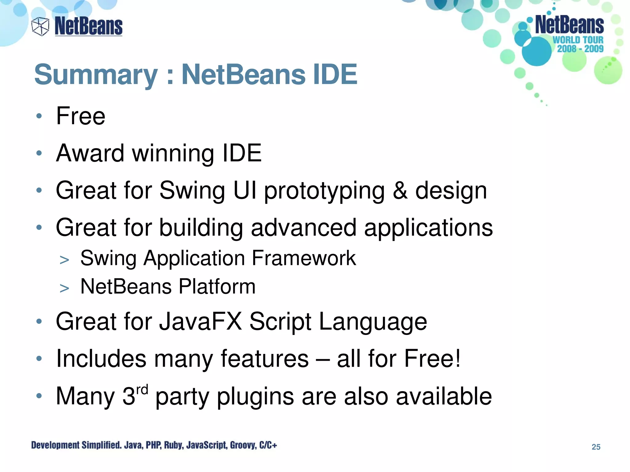 Summary : NetBeans IDE
• Free
• Award winning IDE
• Great for Swing UI prototyping & design
• Great for building advanced applications
  > Swing Application Framework
  > NetBeans Platform

• Great for JavaFX Script Language
• Includes many features – all for Free!
• Many 3rd party plugins are also available

                                              25
 