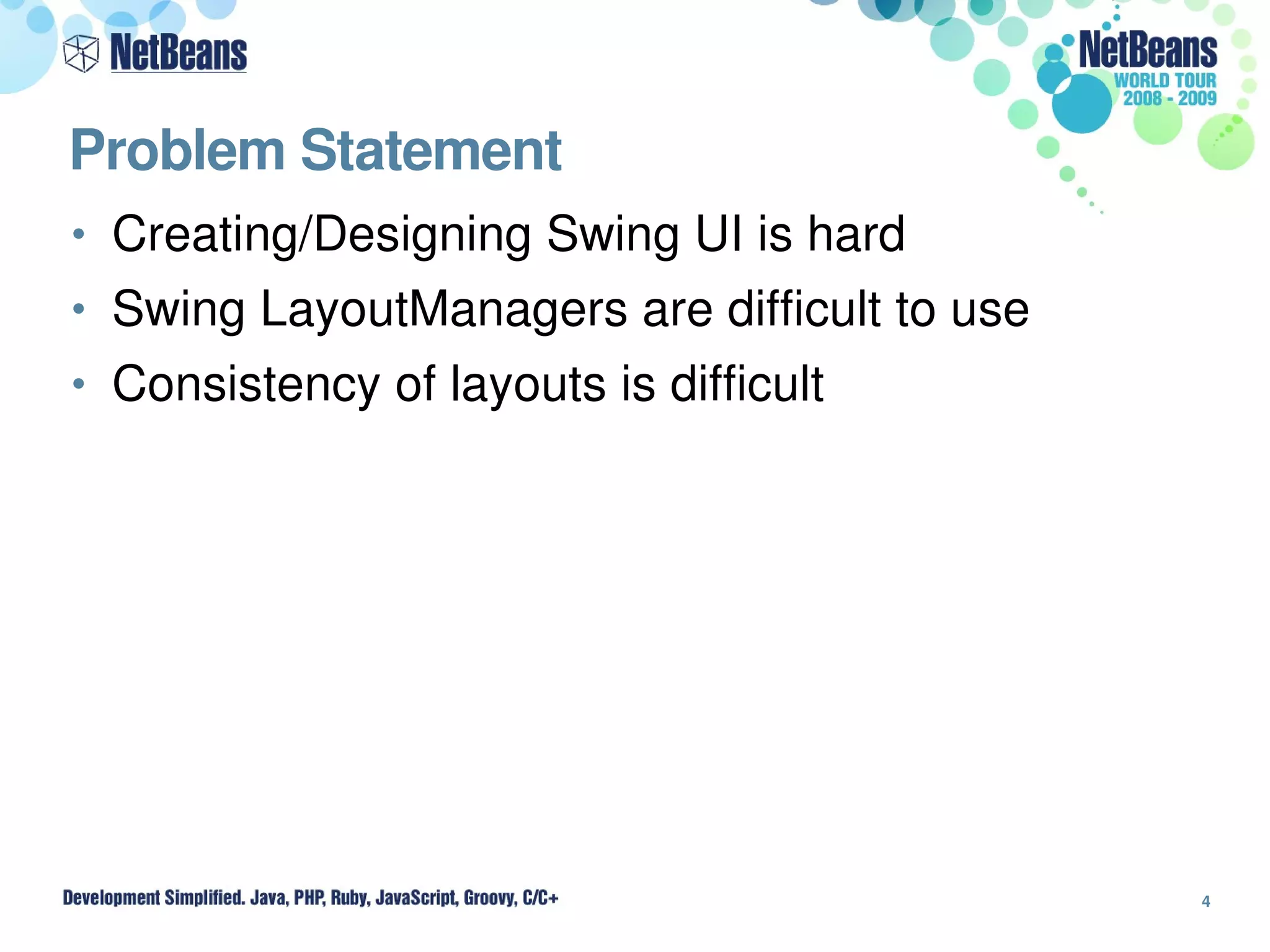 Problem Statement
• Creating/Designing Swing UI is hard
• Swing LayoutManagers are difficult to use
• Consistency of layouts is difficult




                                              4
 
