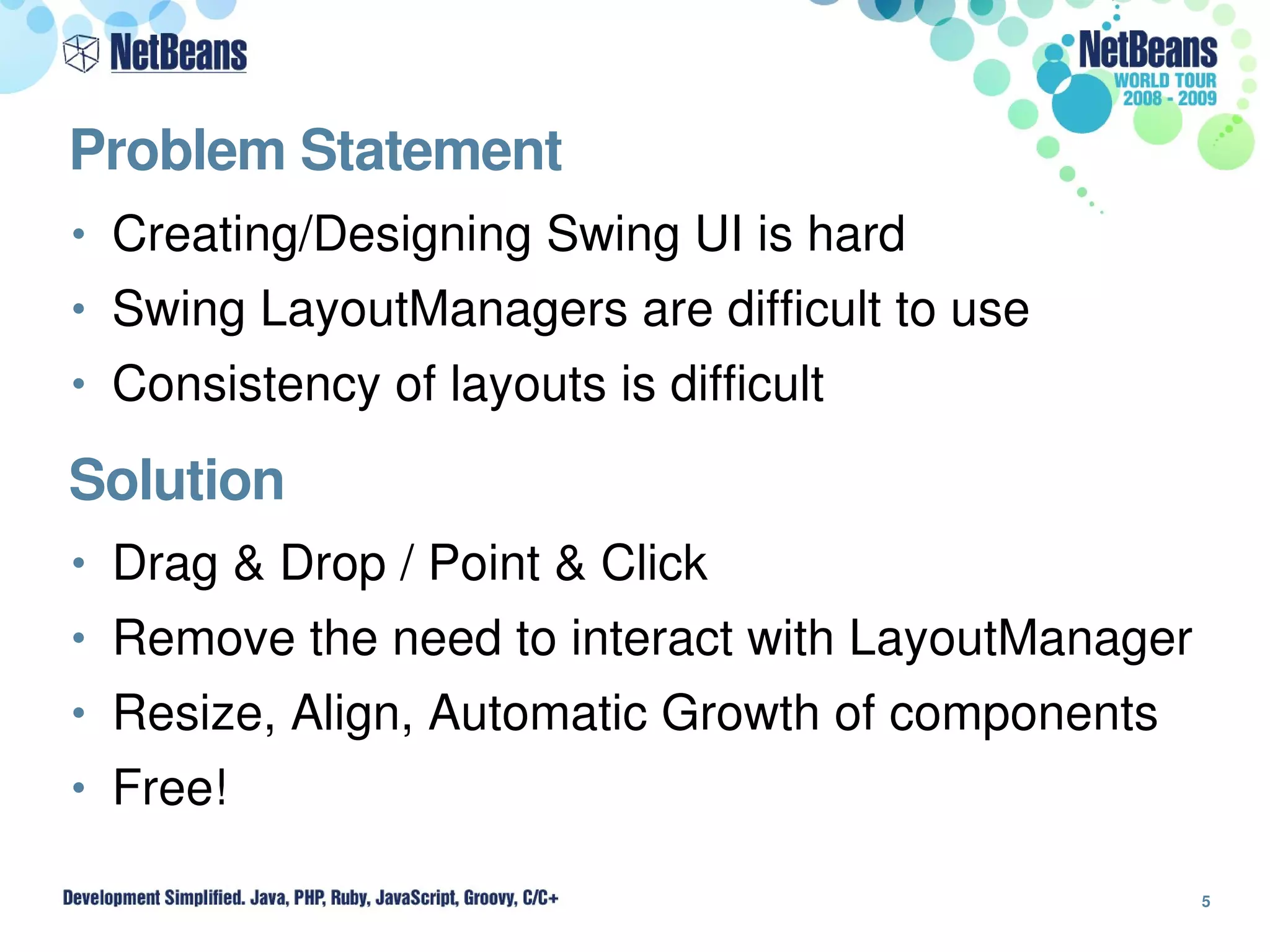Problem Statement
• Creating/Designing Swing UI is hard
• Swing LayoutManagers are difficult to use
• Consistency of layouts is difficult

Solution
• Drag & Drop / Point & Click
• Remove the need to interact with LayoutManager
• Resize, Align, Automatic Growth of components
• Free!

                                                   5
 