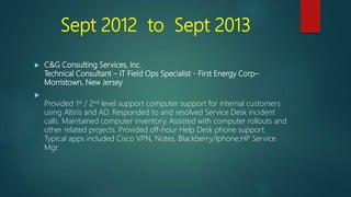 Sept 2012 to Sept 2013
 C&G Consulting Services, Inc.
Technical Consultant – IT Field Ops Specialist - First Energy Corp–
Morristown, New Jersey

Provided 1st / 2nd level support computer support for internal customers
using Altiris and AD. Responded to and resolved Service Desk incident
calls. Maintained computer inventory. Assisted with computer rollouts and
other related projects. Provided off-hour Help Desk phone support.
Typical apps included Cisco VPN, Notes, Blackberry/Iphone,HP Service
Mgr.
 