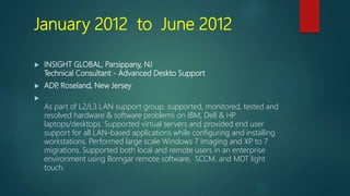January 2012 to June 2012
 INSIGHT GLOBAL, Parsippany, NJ
Technical Consultant - Advanced Deskto Support
 ADP, Roseland, New Jersey

As part of L2/L3 LAN support group, supported, monitored, tested and
resolved hardware & software problems on IBM, Dell & HP
laptops/desktops. Supported virtual servers and provided end user
support for all LAN-based applications while configuring and installing
workstations. Performed large scale Windows 7 Imaging and XP to 7
migrations. Supported both local and remote users in an enterprise
environment using Bomgar remote software, SCCM, and MDT light
touch.
 