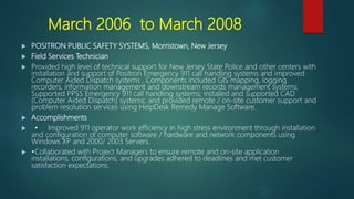 March 2006 to March 2008
 POSITRON PUBLIC SAFETY SYSTEMS, Morristown, New Jersey
 Field Services Technician
 Provided high level of technical support for New Jersey State Police and other centers with
installation and support of Positron Emergency 911 call handling systems and improved
Computer Aided Dispatch systems . Components included GIS mapping, logging
recorders, information management and downstream records management systems.
Supported PPSS Emergency 911 call handling systems; installed and supported CAD
(Computer Aided Dispatch) systems; and provided remote / on-site customer support and
problem resolution services using HelpDesk Remedy Manage Software.
 Accomplishments
 • Improved 911 operator work efficiency in high stress environment through installation
and configuration of computer software / hardware and network components using
Windows XP and 2000/ 2003 Servers.
 •Collaborated with Project Managers to ensure remote and on-site application
installations, configurations, and upgrades adhered to deadlines and met customer
satisfaction expectations.
 