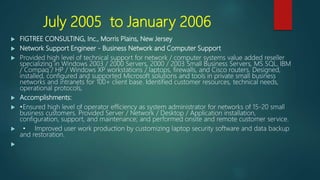 July 2005 to January 2006
 FIGTREE CONSULTING, Inc., Morris Plains, New Jersey
 Network Support Engineer - Business Network and Computer Support
 Provided high level of technical support for network / computer systems value added reseller
specializing in Windows 2003 / 2000 Servers, 2000 / 2003 Small Business Servers, MS SQL, IBM
/ Compaq / HP / Windows XP workstations / laptops, firewalls, and Cisco routers. Designed,
installed, configured and supported Microsoft solutions and tools in private small business
networks and intranets for 100+ client base. Identified customer resources, technical needs,
operational protocols,
 Accomplishments:
 •Ensured high level of operator efficiency as system administrator for networks of 15-20 small
business customers. Provided Server / Network / Desktop / Application installation,
configuration, support, and maintenance; and performed onsite and remote customer service.
 • Improved user work production by customizing laptop security software and data backup
and restoration.

 