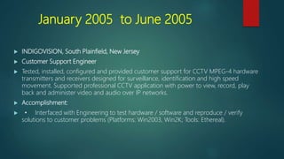 January 2005 to June 2005
 INDIGOVISION, South Plainfield, New Jersey
 Customer Support Engineer
 Tested, installed, configured and provided customer support for CCTV MPEG-4 hardware
transmitters and receivers designed for surveillance, identification and high speed
movement. Supported professional CCTV application with power to view, record, play
back and administer video and audio over IP networks.
 Accomplishment:
 • Interfaced with Engineering to test hardware / software and reproduce / verify
solutions to customer problems (Platforms: Win2003, Win2K; Tools: Ethereal).
 