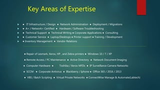 Key Areas of Expertise
 ● IT Infrastructure / Design ● Network Administration ● Deployment / Migrations
 ● A+ / Network+ Certified ● Hardware / Software Troubleshooting
 ● Technical Support ● Technical Writing ● Corporate Applications ● Consulting
 ● Customer Service ● Laptop/Desktops ● Printer support ● Training / Development
 ● Inventory Management ● Vendor Relations
-----------------------------------------------------------------------------------------------------------------------------------------------------------------------------------------------------------------------------------
● Repair of Lexmark, Xerox, HP , and Zebra printers ● Windows 10 / 7 / XP
● Remote Access / PC Maintenance ● Active Directory ● Network Document Imaging
● Computer Hardware ● Toshiba / Xerox MFDs ● IP Surveillance Camera Networks
● SCCM ● Corporate Antivirus ● Blackberry / Iphone ● Office 365 / 2016 / 2013
● VBS / Batch Scripting ● Virtual Private Networks ● ConnectWise Manage & Automate(Labtech)
 