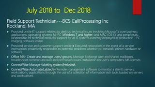 July 2018 to Dec 2018
Field Support Technician---BCS CallProcessing Inc
Rockland, MA
 Provided onsite IT support relating to desktop technical issues involving Microsoft’s core business
applications, operating systems for PC (Windows 7 and higher) and MAC (OS X), and peripherals.
Responsible for technical break/fix support for all IT systems currently deployed in production . PC
imaging, software install,
 Provided service and customer support onsite ● Executed restoration in the event of a service
interruption, proactively responded to potential problems whether pc, network, printer hardware or
software
 Office 365- Create and manage users/ groups, Manage Exchange user and shared mailboxes,
troubleshoot common account and permission issues, installation on user’s computers, MS licenses
 ConnectWise Manage-ticketing system/Helpdesk
 ConnectWise Automate(Labtech)- Remote management software to monitor a client’s servers,
workstations, applications through the use of a collection of information tech tools loaded on servers
and workstations
 