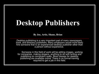 Desktop Publishers By Joe, Artie, Shane, Brian Desktop publishing is a very important part of many newspapers, book, and directory publishers. Many employers would more likely hire someone that is an experienced desktop publisher other than a person without experience.  Someone in this field of work will be editing images, working for companies, making slogans, anything to do with writing and publishing on computers really. Most classes for desktop publishing are available online. There is no formal training required to get a job in this field. 